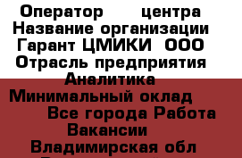 Оператор Call-центра › Название организации ­ Гарант-ЦМИКИ, ООО › Отрасль предприятия ­ Аналитика › Минимальный оклад ­ 17 000 - Все города Работа » Вакансии   . Владимирская обл.,Вязниковский р-н